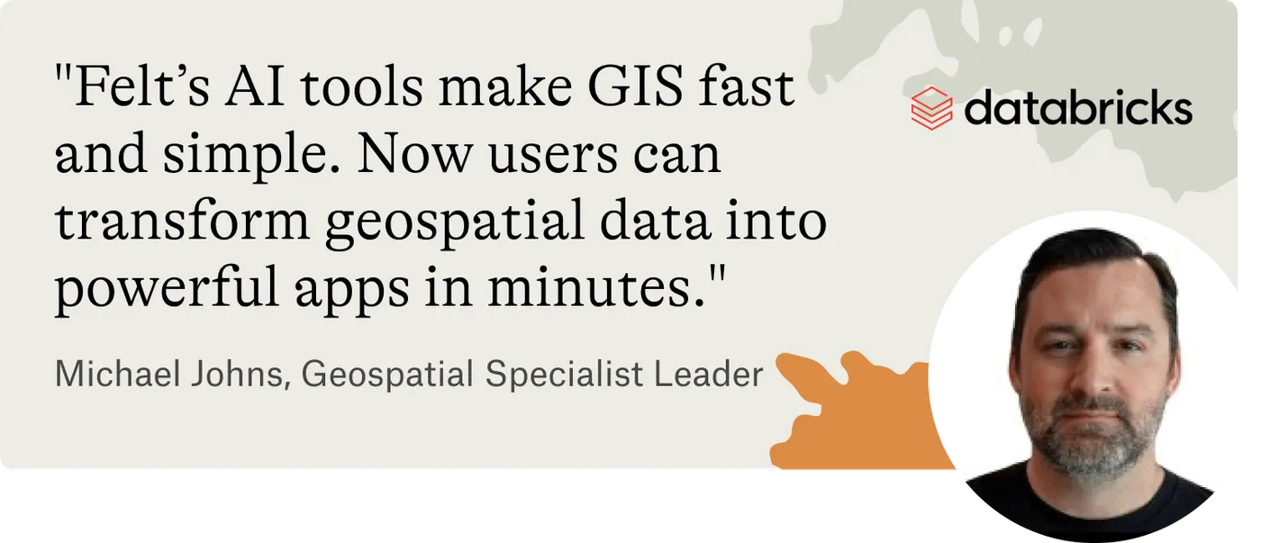A quote from Michael Johns, Geospatial Specialist Leader at Databricks: Felt's AI tools make GIS fast and simple, and let users turn geospatial data into apps in minutes
